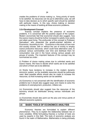 29

creates the problems of choice making i.e., fixing priority of wants
to be satisfied. As resources can be put to alternative uses, we will
have to take decision as to which specific want should be satisfied
with particular means. In this way, choice making or decision
making is the means of tackling all these economic problems.

3.5.4 Development Concept
       Scarcity concept explains the presence of economic
problems. It is concerned with the positive aspect of the subject.
Modern economists feel that economist should also suggest, how
the scarce means should be further increased to satisfy more wants
and attain good living. The profounder of this concept is Professor
Samuelson, who presented the growth-oriented definition of
Economics. According to him, ‘‘Economics is the study of how man
and society choose, with or without the use of money to employ
scarce productive resources, which could have alternative uses, to
produce various commodities over time and distribute them for
consumption now and in the future among various people and
groups of society. The important features of this concept may be
summarized as under :

(i) Problem of choice making arises due to unlimited wants and
scarce means. We have to decide which wants are to be satisfied
and which of them are to be deferred.

(ii) Wants have tendency to increase in the modern dynamic
economic system, so the available resources should be judiciously
used. Best possible efforts should also be made to increase the
resources, so that increasing wants can be satisfied.

(iii) Economics is not concerned with the identification of economic
problems but it should also suggest ways and means to solve the
problems of unemployment, production, inflation etc.

(iv) Economists should also suggest how the resources of the
economy should be distributed among various individuals and
groups.

(v) Economists should also point out the plus and minus points of
different economic systems.

3.6    BASIC TOOLS OF ECONOMICS ANALYSIS

       Economic theories are formulated to explain different
phenomenon. They try to explain the relationship between two or
more variables. While formulating theories a number of tools are
used by experts in this field. The tools of economic analysis are
found in the realm of Mathematics. Mathematics is being profusely
 