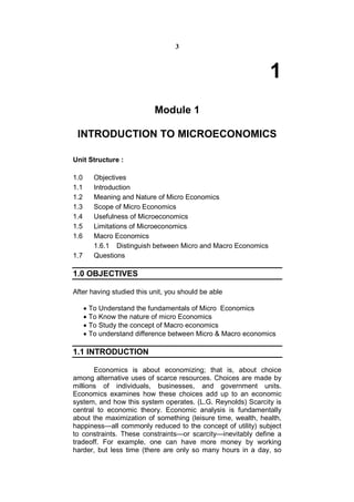 3



                                                               1
                           Module 1

 INTRODUCTION TO MICROECONOMICS

Unit Structure :

1.0      Objectives
1.1      Introduction
1.2      Meaning and Nature of Micro Economics
1.3      Scope of Micro Economics
1.4      Usefulness of Microeconomics
1.5      Limitations of Microeconomics
1.6      Macro Economics
         1.6.1 Distinguish between Micro and Macro Economics
1.7      Questions

1.0 OBJECTIVES

After having studied this unit, you should be able

       To Understand the fundamentals of Micro Economics
       To Know the nature of micro Economics
       To Study the concept of Macro economics
       To understand difference between Micro & Macro economics

1.1 INTRODUCTION

       Economics is about economizing; that is, about choice
among alternative uses of scarce resources. Choices are made by
millions of individuals, businesses, and government units.
Economics examines how these choices add up to an economic
system, and how this system operates. (L.G. Reynolds) Scarcity is
central to economic theory. Economic analysis is fundamentally
about the maximization of something (leisure time, wealth, health,
happiness—all commonly reduced to the concept of utility) subject
to constraints. These constraints—or scarcity—inevitably define a
tradeoff. For example, one can have more money by working
harder, but less time (there are only so many hours in a day, so
 