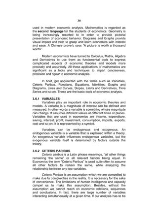 30

used in modern economic analysis. Mathematics is regarded as
the second language for the students of economics. Geometry is
being increasingly resorted to in order to provide pictorial
presentation of economic behavior. Diagrams and Graphs provide
visual impact and help to grasp and learn economics with interest
and ease. A Chinese proverb says “A picture is worth a thousand
words”.

        Modern economists have turned to Calculus, Matrix, Algebra
and Derivatives to use them as fundamental tools to express
complicated aspects of economic theories and models more
precisely and accurately. All these applications of mathematics are
significant as a tools and techniques to impart conciseness,
precision and rigour to economic analysis.

       In brief, get acquainted with the terms such as Variables,
Ceteris Paribus, Functions, Equations, Identities, Graphs and
Diagrams, Lines and Curves, Slopes, Limits and Derivatives, Time
Series and so on. These are the basic tools of economic analysis.

3.6.1 VARIABLES
       Variables play an important role in economic theories and
models. A variable is a magnitude of interest can be defined and
measured. In other words a variable is something whose magnitude
can change. It assumes different values at different times or places.
Variables that are used in economics are income, expenditure,
saving, interest, profit, investment, consumption, imports, exports,
cost and so on. It is represented by a symbol.
       Variables can be endogenous and exogenous. An
endogenous variable is a variable that is explained within a theory.
An exogenous variable influences endogenous variables, but the
exogenous variable itself is determined by factors outside the
theory.

3.6.2 CETERIS PARIBUS
        Ceteris paribus is a Latin phrase meanings, “all other things
remaining the same” or all relevant factors being equal. In
Economics the term “Ceteris Paribus” is used quite often to assume
all other factors to remain the same, while analyzing the
relationship between any two variables.
       Ceteris Paribus is an assumption which we are compelled to
make due to complexities in the reality. It is necessary for the sake
of convenience. The limitations of human intelligence and capacity
compel us to make this assumption. Besides, without the
assumption we cannot reach on economic relations, sequences
and conclusions. In fact, there are large number of variables
interacting simultaneously at a given time. If our analysis has to be
 
