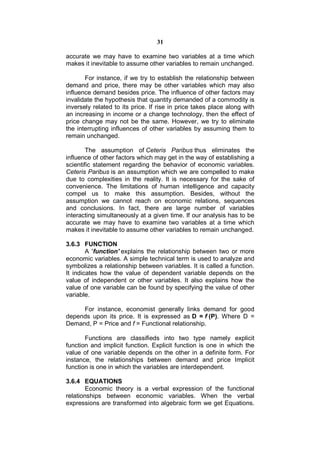 31

accurate we may have to examine two variables at a time which
makes it inevitable to assume other variables to remain unchanged.

       For instance, if we try to establish the relationship between
demand and price, there may be other variables which may also
influence demand besides price. The influence of other factors may
invalidate the hypothesis that quantity demanded of a commodity is
inversely related to its price. If rise in price takes place along with
an increasing in income or a change technology, then the effect of
price change may not be the same. However, we try to eliminate
the interrupting influences of other variables by assuming them to
remain unchanged.

        The assumption of Ceteris Paribus thus eliminates the
influence of other factors which may get in the way of establishing a
scientific statement regarding the behavior of economic variables.
Ceteris Paribus is an assumption which we are compelled to make
due to complexities in the reality. It is necessary for the sake of
convenience. The limitations of human intelligence and capacity
compel us to make this assumption. Besides, without the
assumption we cannot reach on economic relations, sequences
and conclusions. In fact, there are large number of variables
interacting simultaneously at a given time. If our analysis has to be
accurate we may have to examine two variables at a time which
makes it inevitable to assume other variables to remain unchanged.

3.6.3 FUNCTION
        A 'function' explains the relationship between two or more
economic variables. A simple technical term is used to analyze and
symbolizes a relationship between variables. It is called a function.
It indicates how the value of dependent variable depends on the
value of independent or other variables. It also explains how the
value of one variable can be found by specifying the value of other
variable.

     For instance, economist generally links demand for good
depends upon its price. It is expressed as D = f (P). Where D =
Demand, P = Price and f = Functional relationship.

       Functions are classifieds into two type namely explicit
function and implicit function. Explicit function is one in which the
value of one variable depends on the other in a definite form. For
instance, the relationships between demand and price Implicit
function is one in which the variables are interdependent.

3.6.4 EQUATIONS
        Economic theory is a verbal expression of the functional
relationships between economic variables. When the verbal
expressions are transformed into algebraic form we get Equations.
 
