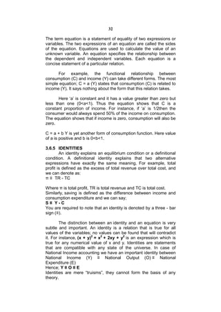 32

The term equation is a statement of equality of two expressions or
variables. The two expressions of an equation are called the sides
of the equation. Equations are used to calculate the value of an
unknown variable. An equation specifies the relationship between
the dependent and independent variables. Each equation is a
concise statement of a particular relation.

      For example, the functional relationship between
consumption (C) and income (Y) can take different forms. The most
simple equation; C = a (Y) states that consumption (C) is related to
income (Y). It says nothing about the form that this relation takes.

       Here ‘a’ is constant and it has a value greater than zero but
less than one (0<a<1). Thus the equation shows that C is a
constant proportion of income. For instance, if ‘a’ is 1/2then the
consumer would always spend 50% of the income on consumption.
The equation shows that if income is zero, consumption will also be
zero.

C = a + b Y is yet another form of consumption function. Here value
of a is positive and b is 0<b<1.

3.6.5 IDENTITIES
        An identity explains an equilibrium condition or a definitional
condition. A definitional identity explains that two alternative
expressions have exactly the same meaning. For example, total
profit is defined as the excess of total revenue over total cost, and
we can denote as:
π ≡ TR - TC

Where π is total profit, TR is total revenue and TC is total cost.
Similarly, saving is defined as the difference between income and
consumption expenditure and we can say;
S≡ Y-C
You are required to note that an identity is denoted by a three - bar
sign (≡).

        The distinction between an identity and an equation is very
subtle and important. An identity is a relation that is true for all
values of the variables; no values can be found that will contradict
it. For instance, (x + y)2 = x2 + 2xy + y2 is an expression which is
true for any numerical value of x and y. Identities are statements
that are compatible with any state of the universe. In case of
National Income accounting we have an important identity between
National Income (Y) ≡ National Output (O) ≡ National
Expenditure (E)
Hence; Y ≡ O ≡ E
Identities are mere “truisms”, they cannot form the basis of any
theory.
 
