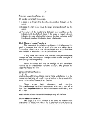 37

The main properties of slope are:
i) It can be numerically measured.
ii) In case of a straight line, the slope is constant through out the
     curve.
iii) In case of a non-linear curve, the slope changes through out the
      curve.
iv) The nature of the relationship between two variables can be
    indicated with the help of slope. If the slope is negative then it
    indicates inverse relationship between the two variables and if
    the slope is positive, it indicates direct relationship.

3.6.9 Slope of Linear Functions
       The concept of slope is important in economics because it is
used to measure the rate at which changes are taking place.
Economists often look at how things change and about how one
item changes in response to a change in another item.

      It may show for example how demand changes when price
changes or how consumption changes when income changes or
how quickly sales are growing.

       Slope measures the rate of change in the dependent
variable as the independent variable changes. The greater the
slope the steeper the line.

Consider the linear function:
y = a + bx
b is the slope of the line. Slope means that a unit change in x, the
independent variable will result in a change in y by the amount of b.
slope = change in y/change in x = rise/run

         Slope   shows      both    steepness  and     direction.
With positive slope the line moves upward when going from left to
right. With negative slope the line moves down when going from
left to right.

If two linear functions have the same slope they are parallel.

Slopes of linear functions
       The slope of a linear function is the same no matter where
on the line it is measured. (This is not true for non-linear functions.)
 