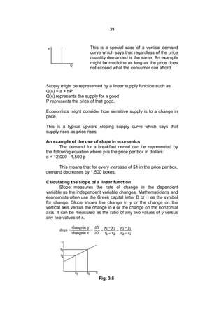 39



                      This is a special case of a vertical demand
                      curve which says that regardless of the price
                      quantity demanded is the same. An example
                      might be medicine as long as the price does
                      not exceed what the consumer can afford.



Supply might be represented by a linear supply function such as
Q(s) = a + bP
Q(s) represents the supply for a good
P represents the price of that good.

Economists might consider how sensitive supply is to a change in
price.

This is a typical upward sloping supply curve which says that
supply rises as price rises

An example of the use of slope in economics
        The demand for a breakfast cereal can be represented by
the following equation where p is the price per box in dollars:
d = 12,000 - 1,500 p

     This means that for every increase of $1 in the price per box,
demand decreases by 1,500 boxes.

Calculating the slope of a linear function
        Slope measures the rate of change in the dependent
variable as the independent variable changes. Mathematicians and
economists often use the Greek capital letter D or  as the symbol
for change. Slope shows the change in y or the change on the
vertical axis versus the change in x or the change on the horizontal
axis. It can be measured as the ratio of any two values of y versus
any two values of x.




                           Fig. 3.8
 