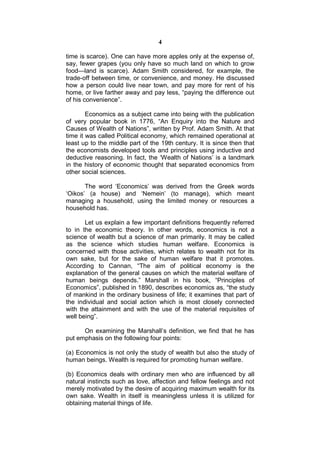 4

time is scarce). One can have more apples only at the expense of,
say, fewer grapes (you only have so much land on which to grow
food—land is scarce). Adam Smith considered, for example, the
trade-off between time, or convenience, and money. He discussed
how a person could live near town, and pay more for rent of his
home, or live farther away and pay less, “paying the difference out
of his convenience”.

        Economics as a subject came into being with the publication
of very popular book in 1776, “An Enquiry into the Nature and
Causes of Wealth of Nations”, written by Prof. Adam Smith. At that
time it was called Political economy, which remained operational at
least up to the middle part of the 19th century. It is since then that
the economists developed tools and principles using inductive and
deductive reasoning. In fact, the ‘Wealth of Nations’ is a landmark
in the history of economic thought that separated economics from
other social sciences.

       The word ‘Economics’ was derived from the Greek words
‘Oikos’ (a house) and ‘Nemein’ (to manage), which meant
managing a household, using the limited money or resources a
household has.

       Let us explain a few important definitions frequently referred
to in the economic theory. In other words, economics is not a
science of wealth but a science of man primarily. It may be called
as the science which studies human welfare. Economics is
concerned with those activities, which relates to wealth not for its
own sake, but for the sake of human welfare that it promotes.
According to Cannan, “The aim of political economy is the
explanation of the general causes on which the material welfare of
human beings depends.” Marshall in his book, “Principles of
Economics”, published in 1890, describes economics as, “the study
of mankind in the ordinary business of life; it examines that part of
the individual and social action which is most closely connected
with the attainment and with the use of the material requisites of
well being”.

      On examining the Marshall’s definition, we find that he has
put emphasis on the following four points:

(a) Economics is not only the study of wealth but also the study of
human beings. Wealth is required for promoting human welfare.

(b) Economics deals with ordinary men who are influenced by all
natural instincts such as love, affection and fellow feelings and not
merely motivated by the desire of acquiring maximum wealth for its
own sake. Wealth in itself is meaningless unless it is utilized for
obtaining material things of life.
 