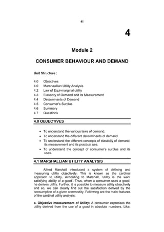 41



                                                                     4
                            Module 2

 CONSUMER BEHAVIOUR AND DEMAND

Unit Structure :

4.0     Objectives
4.0     Marshaallian Utility Analysis
4.2     Law of Equi-marginal utility
4.3     Elasticity of Demand and its Measurement
4.4     Determinants of Demand
4.5     Consumer’s Surplus
4.6     Summary
4.7     Questions

4.0 OBJECTIVES

       To understand the various laws of demand.
       To understand the different determinants of demand.
       To understand the different concepts of elasticity of demand,
        its measurement and its practical use.
       To understand the concept of consumer’s surplus and its
        uses.

4.1 MARSHALLIAN UTILITY ANALYSIS

        Alfred Marshall introduced a system of defining and
measuring utility objectively. This is known as the cardinal
approach to utility. According to Marshall, ‘utility is the want
satisfying ability of a good’. Thus, when a consumer uses a good,
he derives utility. Further, it is possible to measure utility objectively
and so, we can clearly find out the satisfaction derived by the
consumption of a given commodity. Following are the main features
of the cardinal utility analysis:

a. Objective measurement of Utility: A consumer expresses the
utility derived from the use of a good in absolute numbers. Like,
 
