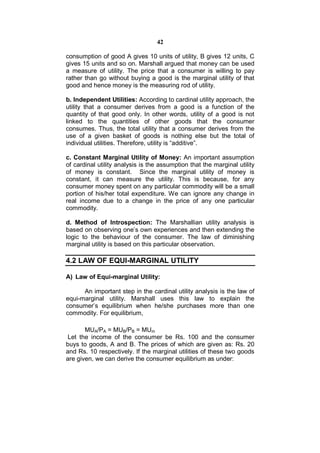 42

consumption of good A gives 10 units of utility, B gives 12 units, C
gives 15 units and so on. Marshall argued that money can be used
a measure of utility. The price that a consumer is willing to pay
rather than go without buying a good is the marginal utility of that
good and hence money is the measuring rod of utility.

b. Independent Utilities: According to cardinal utility approach, the
utility that a consumer derives from a good is a function of the
quantity of that good only. In other words, utility of a good is not
linked to the quantities of other goods that the consumer
consumes. Thus, the total utility that a consumer derives from the
use of a given basket of goods is nothing else but the total of
individual utilities. Therefore, utility is “additive”.

c. Constant Marginal Utility of Money: An important assumption
of cardinal utility analysis is the assumption that the marginal utility
of money is constant. Since the marginal utility of money is
constant, it can measure the utility. This is because, for any
consumer money spent on any particular commodity will be a small
portion of his/her total expenditure. We can ignore any change in
real income due to a change in the price of any one particular
commodity.

d. Method of Introspection: The Marshallian utility analysis is
based on observing one’s own experiences and then extending the
logic to the behaviour of the consumer. The law of diminishing
marginal utility is based on this particular observation.

4.2 LAW OF EQUI-MARGINAL UTILITY

A) Law of Equi-marginal Utility:

      An important step in the cardinal utility analysis is the law of
equi-marginal utility. Marshall uses this law to explain the
consumer’s equilibrium when he/she purchases more than one
commodity. For equilibrium,

       MUA/PA = MUB/PB = MUm
 Let the income of the consumer be Rs. 100 and the consumer
buys to goods, A and B. The prices of which are given as: Rs. 20
and Rs. 10 respectively. If the marginal utilities of these two goods
are given, we can derive the consumer equilibrium as under:
 