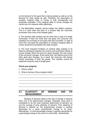 45

on the demand for the good that is being studied as well as on the
demand for other goods as well. Therefore, the assumption of
constant marginal utility of money is both conceptually and
practically untenable. If the marginal utility of money changes we
cannot use it to measure utility objectively.

4. The Marshallian analysis cannot explain the Giffen’s paradox.
This is a case when the price of a product falls the consumer
purchases more units of the cheaper good.

5. The cardinal utility analysis can be used only in case of a single
commodity. If there are more than one good, the consumer can
substitute his purchase of one good with that of another. In case of
more than one good the assumption of constant marginal utility of
money would be incompatible with utility analysis.

6. The most important limitation of cardinal utility analysis is its
failure to distinguish between the income and substitution effects of
a price change. When the price of a good changes, the real income
of the consumer changes. At the same time, the relative price of the
other good also changes. As a result, the consumer will change
his/her purchases of both the goods. This situation cannot be
explained using the case of single good.

Check your progress:
1. What is utility?
2. What is the law of Equi-marginal utility?




4.3     ELASTICITY OF                 DEMAND          AND       ITS
        MEASUREMENT

       Elasticity of demand refers to the rate of change in demand
when one of its determinants changes. Generally, since price is
considered to be the most important determinant of demand, we
use the concept of price elasticity of demand. Price elasticity of
demand is defined as ‘the proportionate change in quantity
demanded for a given proportionate change in its price’.
Alternatively, ‘it is the percentage change in quantity demanded for
a percentage change in the price of a commodity’. Symbolically:
 