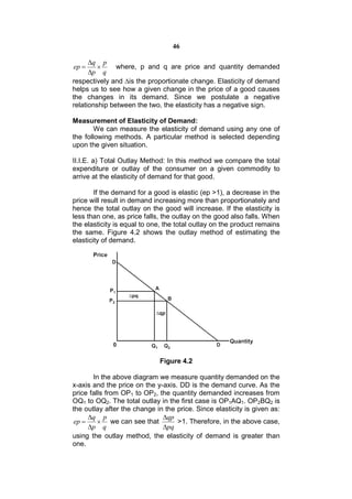 46

      q p
ep           where, p and q are price and quantity demanded
      p q
respectively and ∆is the proportionate change. Elasticity of demand
helps us to see how a given change in the price of a good causes
the changes in its demand. Since we postulate a negative
relationship between the two, the elasticity has a negative sign.

Measurement of Elasticity of Demand:
        We can measure the elasticity of demand using any one of
the following methods. A particular method is selected depending
upon the given situation.

II.I.E. a) Total Outlay Method: In this method we compare the total
expenditure or outlay of the consumer on a given commodity to
arrive at the elasticity of demand for that good.

        If the demand for a good is elastic (ep >1), a decrease in the
price will result in demand increasing more than proportionately and
hence the total outlay on the good will increase. If the elasticity is
less than one, as price falls, the outlay on the good also falls. When
the elasticity is equal to one, the total outlay on the product remains
the same. Figure 4.2 shows the outlay method of estimating the
elasticity of demand.




                             Figure 4.2

       In the above diagram we measure quantity demanded on the
x-axis and the price on the y-axis. DD is the demand curve. As the
price falls from OP1 to OP2, the quantity demanded increases from
OQ1 to OQ2. The total outlay in the first case is OP1AQ1. OP2BQ2 is
the outlay after the change in the price. Since elasticity is given as:
      q p                    qp
 ep      we can see that         >1. Therefore, in the above case,
      p q                    pq
using the outlay method, the elasticity of demand is greater than
one.
 