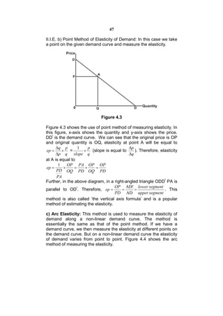 47

II.I.E. b) Point Method of Elasticity of Demand: In this case we take
a point on the given demand curve and measure the elasticity.




                             Figure 4.3

Figure 4.3 shows the use of point method of measuring elasticity. In
this figure, x-axis shows the quantity and y-axis shows the price.
DD! is the demand curve. We can see that the original price is OP
and original quantity is OQ, elasticity at point A will be equal to
      q p        1    p                    p
 ep       =         (slope is equal to      ). Therefore, elasticity
      p q slope q                          q
at A is equal to
        1    OP PA OP OP
 ep                   
      PD OQ PD OQ PD
       PA
Further, in the above diagram, in a right-angled triangle ODD! PA is
                                     OP AD! lower segment
parallel to OD!. Therefore, ep                              . This
                                     PD AD upper segment
method is also called ‘the vertical axis formula’ and is a popular
method of estimating the elasticity.

c) Arc Elasticity: This method is used to measure the elasticity of
demand along a non-linear demand curve. The method is
essentially the same as that of the point method. If we have a
demand curve, we then measure the elasticity at different points on
the demand curve. But on a non-linear demand curve the elasticity
of demand varies from point to point. Figure 4.4 shows the arc
method of measuring the elasticity.
 