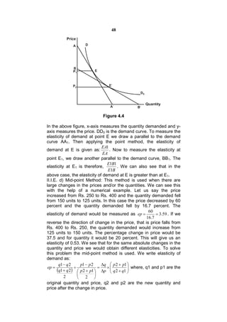 48




                               Figure 4.4

In the above figure, x-axis measures the quantity demanded and y-
axis measures the price. DD0 is the demand curve. To measure the
elasticity of demand at point E we draw a parallel to the demand
curve AA1. Then applying the point method, the elasticity of
                                  EA1
demand at E is given as:              . Now to measure the elasticity at
                                  EA
point E1, we draw another parallel to the demand curve, BB1. The
                                    E1B1
elasticity at E1 is therefore,            . We can also see that in the
                                     E1B
above case, the elasticity of demand at E is greater than at E1.
II.I.E. d) Mid-point Method: This method is used when there are
large changes in the prices and/or the quantities. We can see this
with the help of a numerical example. Let us say the price
increased from Rs. 250 to Rs. 400 and the quantity demanded fell
from 150 units to 125 units. In this case the price decreased by 60
percent and the quantity demanded fell by 16.7 percent. The
                                                         60
elasticity of demand would be measured as ep                 3.59 . If we
                                                        16.7
reverse the direction of change in the price, that is price falls from
Rs. 400 to Rs. 250, the quantity demanded would increase from
125 units to 150 units. The percentage change in price would be
37.5 and for quantity it would be 20 percent. This will give us an
elasticity of 0.53. We see that for the same absolute changes in the
quantity and price we would obtain different elasticities. To solve
this problem the mid-point method is used. We write elasticity of
demand as:
        q1  q 2     p1  p 2     q  p 2  p1 
 ep                                           
       q1  q 2  p 2  p1  p   q 2  q1  where, q1 and p1 are the
                               
                                               
                             
           2        2 
original quantity and price, q2 and p2 are the new quantity and
price after the change in price.
 