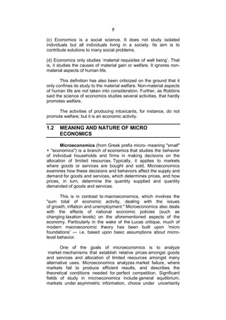 5

(c) Economics is a social science. It does not study isolated
individuals but all individuals living in a society. Its aim is to
contribute solutions to many social problems.

(d) Economics only studies ‘material requisites of well being’. That
is, it studies the causes of material gain or welfare. It ignores non-
material aspects of human life.

       This definition has also been criticized on the ground that it
only confines its study to the material welfare. Non-material aspects
of human life are not taken into consideration. Further, as Robbins
said the science of economics studies several activities, that hardly
promotes welfare.

      The activities of producing intoxicants, for instance, do not
promote welfare; but it is an economic activity.

1.2    MEANING AND NATURE OF MICRO
       ECONOMICS

       Microeconomics (from Greek prefix micro- meaning "small"
+ "economics") is a branch of economics that studies the behavior
of individual households and firms in making decisions on the
allocation of limited resources. Typically, it applies to markets
where goods or services are bought and sold. Microeconomics
examines how these decisions and behaviors affect the supply and
demand for goods and services, which determines prices, and how
prices, in turn, determine the quantity supplied and quantity
demanded of goods and services.

       This is in contrast to macroeconomics, which involves the
"sum total of economic activity, dealing with the issues
of growth, inflation and unemployment." Microeconomics also deals
with the effects of national economic policies (such as
changing taxation levels) on the aforementioned aspects of the
economy. Particularly in the wake of the Lucas critique, much of
modern macroeconomic theory has been built upon 'micro
foundations' — i.e. based upon basic assumptions about micro-
level behavior.

       One of the goals of microeconomics is to analyze
 market mechanisms that establish relative prices amongst goods
and services and allocation of limited resources amongst many
alternative uses. Microeconomics analyzes market failure, where
markets fail to produce efficient results, and describes the
theoretical conditions needed for perfect competition. Significant
fields of study in microeconomics include general equilibrium,
markets under asymmetric information, choice under uncertainty
 