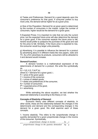 50

d) Tastes and Preferences: Demand for a good depends upon the
consumer’s preference for that good. If consumer prefers to buy
more units, the demand will be higher for at a given price.

e) Size of the Population: Demand for an given good is determined
by the number of consumers in the market. Larger the number of
consumers, higher would be the demand for a given good.

f) Expected Prices: It is important to note that not only the current
price, but the expected future price will also determine the demand
for a given good. If the consumer expects the future price to fall,
he/she would prefer to postpone the purchase of the good and wait
for the price to fall. Similarly, if the future price is expected to rise,
the consumer would buy larger units presently.

g) Advertising: It is possible to influence the demand for a product
by advertising about it in different media like new papers, radio and
TV. As a firm advertises its products, consumers will be attracted to
it and demand would increase.

Demand Function:
        A demand function is a mathematical expression of the
determinants of demand for a product. We write this symbolically
as,
Di = f (Pi,Y,Pr,T,N,Pe,A)
where Di = Demand for a given good, i,
Pi = price of the given good,
Y = income of the consumer,
P r = prices of related goods,
T = tastes and preferences of the consumer,
N = number of consumers
Pe = expected price of the good,
A = advertising.

      While estimating the above equation, we test whether the
observed relationship is according to the theory or not.

Concepts of Elasticity of Demand:
       Economic theory uses different concepts of elasticity. In
other words, these are the relationship between the changes in the
determinants and demand and the corresponding changes in the
demand for a given good. We shall examine each of these
concepts.

1. Income elasticity: This refers to the ‘proportionate change in
quantity demanded for a given proportionate change in the income
of the consumer. Symbolically,
             proportionate change in income         y y
                                                   
     proportionate change in the quantity demanded q q
 