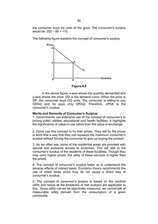 52

the consumer buys six units of the good. The consumer’s surplus
would be: 200 – 90 = 110.

The following figure explains the concept of consumer’s surplus.




                               Figure 4.5

       In the above figure, x-axis shows the quantity demanded and
y-axis shows the price. DD is the demand curve. When the price is
OP, the consumer buys OQ units. The consumer is willing to pay
ODAQ and he pays only OPAQ. Therefore, ∆PDA is the
consumer’s surplus.
Merits and Demerits of Consumer’s Surplus:
1. Governments use extensive use of the concept of consumer’s in
pricing public utilities, educational and health facilities. It highlights
the significance of value-in-use rather than the value-in-exchange.

2. Firms use this concept to fix their prices. They will fix the prices
in such that a way that they can squeeze the maximum consumer’s
surplus without forcing the consumer to give up buying the product.
3. As we often see, some of the residential areas are provided with
special and exclusive access to amenities. This will add to the
consumer’s surplus of the residents of these localities. Though they
may carry higher prices, the utility of these services is higher than
the prices.
4. The concept of consumer’s surplus helps us to understand the
adverse effects of indirect taxes. Economic theory recommends the
use of direct taxes since they do not cause a direct loss of
consumer’s surplus.
5. The concept of consumer’s surplus is based on the cardinal
utility and hence all the limitations of that analysis are applicable to
this. Since utility cannot be objectively measured, we cannot talk of
measurable utility derived from the consumption of a given
commodity.
 