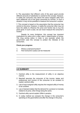 53

6. The assumption that different units of the given good provide
different amounts of satisfaction is central to this concept. However,
in reality the consumer may derive the same marginal utility from
each additional unit of the good consumed by him/her. In such a
situation it may not be possible to measure the consumer’s surplus.
7. This concept is based on the assumption that the consumer has
control on the price. However, in reality the consumer often may not
have the ability to influence the price and he/she has to buy the
given good. In such a case, we can never measure the consumer’s
surplus.
       Despite its many limitations, this concept has important
implications for policy and is often used in determination of prices.
The drug pricing policy in India is one example where the
government uses this concept to protect the interests of the
consumers.

Check your progress:

1.     What is a demand function?
2.     How Consumer surplus can be measured




4.6 SUMMARY

1. Cardinal utility is the measurement of utility in an objective
   manner.
2. Marshall assumes the consumer of the income, tastes and
   preferences and income of the consumer to be constant to
   explain cardinal utility.
3. Law of equi-marginal utility requires the marginal utility of money
   to be constant.
4. Law of demand states that the demand for a product is inversely
   related to its price, other things being the same.
5. Cardinal utility cannot explain Giffen’s paradox.
6. In outlay method we compare the change in the consumer’s
   spending on the good before and after the change in the price.
 