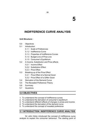 55



                                                                 5

       INDIFFERENCE CURVE ANALYSIS

Unit Structure :

5.0     Objectives
5.1     Introduction
        5.1.1 Scale of Preferences
        5.1.2 Indifference Curve
        5.1.3 Properties of Indifference Curves
        5.1.4 Budget Line of Price Line
        5.1.5 Consumer’s Equilibrium
5.2     A Income, Substitution and Price effects
        5.2.1 Income Effect
        5.2.2 Substitution Effect
        5.2.3 Price Effect
5.3     Breaking-up of the Price Effect
        5.3.1 Price Effect of a Normal Good
        5.3.2 Price Effect of a Giffen Good
5.4     Derivation of the Demand Curve
5.5     The Revealed Preference Theory
5.6     Summary
5.7     Questions

5.0 OBJECTIVES

1.   To understand the concept of indifference curves
2.   To understand the derivation of consumer’s equilibrium
3.   To understand different effects of changes in prices and income
4.   To understand the derivation of the demand curve
5.   To understand the concept of revealed preference

5.1 INTRODUCTION: INDIFFERENCE CURVE ANALYSIS

       Sir John Hicks introduced the concept of indifference curve
analysis to explain the consumer behaviour. The starting point of
 