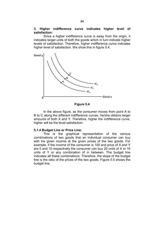 59

3. Higher indifference curve indicates higher level of
satisfaction:
       Since a higher indifference curve is away from the origin, it
indicates larger units of both the goods which in turn indicate higher
levels of satisfaction. Therefore, higher indifference curve indicates
higher level of satisfaction. We show this in figure 5.4.




                             Figure 5.4

       In the above figure, as the consumer moves from point A to
B to C along the different indifference curves, he/she obtains larger
amounts of both X and Y. Therefore, higher the indifference curve,
higher will be the level satisfaction.

5.1.4 Budget Line or Price Line:
        This is the graphical representation of the various
combinations of two goods that an individual consumer can buy
with his given income at the given prices of the two goods. For
example, if the income of the consumer is 100 and price of X and Y
are 5 and 10 respectively the consumer can buy 20 units of X or 10
units of Y or any combination of in between. The budget line
indicates all these combinations. Therefore, the slope of the budget
line is the ratio of the prices of the two goods. Figure 5.5 shows the
budget line.
 