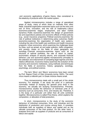 6

 and economic applications of game theory. Also considered is
the elasticity of products within the market system.

        Applied microeconomics includes a range of specialized
areas of study, many of which draw on methods from other
fields. Industrial organization examines topics such as the entry and
exit of firms, innovation, and the role of trademarks. Labour
economics examines wages, employment, and labor market
dynamics. Public economics examines the design of government
tax and expenditure policies and economic effects of these policies
(e.g., social insurance programs). Political economy examines the
role of political institutions in determining policy outcomes. Health
economics examines the organization of health care systems,
including the role of the health care workforce and health insurance
programs. Urban economics, which examines the challenges faced
by cities, such as sprawl, air and water pollution, traffic congestion,
and poverty, draws on the fields of urban geography and
sociology. Financial economics examines topics such as the
structure of optimal portfolios, the rate of return to capital,
econometric analysis of security returns, and corporate financial
behavior. Law and economics applies microeconomic principles to
the selection and enforcement of competing legal regimes and their
relative efficiencies. Economic history examines the evolution of the
economy and economic institutions, using methods and techniques
from the fields of economics, history, geography, sociology,
psychology, and political science.

      The term ‘Micro’ and ‘Macro’ economics have been coined
by Prof. Ragnar Frisch of Oslo University during 1920’s. The word
micro means a millionth part. In Greek mickros means small.

       Thus microeconomics deals with a small part of the whole
economy. For example, if we study the price of a particular
commodity instead of studying the general price level in the
economy, we actually are studying microeconomics. Precisely,
microeconomics studies the behaviour of individual units of an
economy such as consumers, firms, and industry etc. Therefore, it
is the study of a particular unit rather than all units combined
together. Microeconomics is called Price theory, which explains the
composition, or allocation of total production.

        In short, microeconomics is the study of the economic
behaviour of individual consumers, firms, and industries and the
distribution of production and income among them. It considers
individuals both as suppliers of labour and capital and as the
ultimate consumers of the final product. On the other hand, it
analyses firms both as suppliers of products and as consumers of
labour and capital.
 