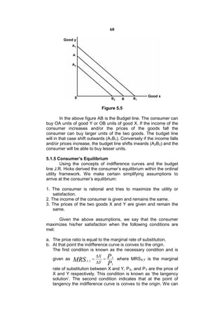 60




                             Figure 5.5

         In the above figure AB is the Budget line. The consumer can
buy OA units of good Y or OB units of good X. If the income of the
consumer increases and/or the prices of the goods fall the
consumer can buy larger units of the two goods. The budget line
will in that case shift outwards (A1B1). Conversely if the income falls
and/or prices increase, the budget line shifts inwards (A2B2) and the
consumer will be able to buy lesser units.

5.1.5 Consumer’s Equilibrium
        Using the concepts of indifference curves and the budget
line J.R. Hicks derived the consumer’s equilibrium within the ordinal
utility framework. We make certain simplifying assumptions to
arrive at the consumer’s equilibrium:

1. The consumer is rational and tries to maximize the utility or
    satisfaction.
2. The income of the consumer is given and remains the same.
3. The prices of the two goods X and Y are given and remain the
    same.

     Given the above assumptions, we say that the consumer
maximizes his/her satisfaction when the following conditions are
met:

a. The price ratio is equal to the marginal rate of substitution.
b. At that point the indifference curve is convex to the origin.
   The first condition is known as the necessary condition and is
                            X P X
   given as MRS X ,Y                where MRSX,Y is the marginal
                            Y PY
   rate of substitution between X and Y, PX, and PY are the price of
   X and Y respectively. This condition is known as ‘the tangency
   solution’. The second condition indicates that at the point of
   tangency the indifference curve is convex to the origin. We can
 