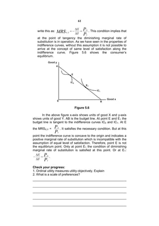 61

                                X P X
   write this as:   MRS            
                                        . This condition implies that
                            X ,Y
                                 Y PY
   at the point of tangency the diminishing marginal rate of
   substitution is in operation. As we have seen in the properties of
   indifference curves, without this assumption it is not possible to
   arrive at the concept of same level of satisfaction along the
   indifference curve. Figure 5.6 shows the consumer’s
   equilibrium.




                                        Figure 5.6

      In the above figure x-axis shows units of good X and y-axis
shows units of good Y. AB is the budget line. At point E and E1 the
budget line is tangent to the indifference curves IC0 and IC1. At E

the MRSX,Y =    P   X
                        . It satisfies the necessary condition. But at this
                P   Y
point the indifference curve is concave to the origin and indicates a
positive marginal rate of substitution which is incompatible with the
assumption of equal level of satisfaction. Therefore, point E is not
the equilibrium point. Only at point E1 the condition of diminishing
marginal rate of substitution is satisfied at this point. Or at E1:
   X P X
           .
   Y PY

Check your progress:
1. Ordinal utility measures utility objectively. Explain
2. What is a scale of preferences?
 