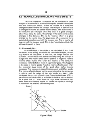 62

5.2 INCOME, SUBSTITUTION AND PRICE EFFECTS

       The most important contribution of the indifference curve
analysis is in terms of its ability to distinguish between the income
and the substitution effects. When the income of a consumer
changes his/her demand will change. The changes in demand due
to changes in income it is called ‘income effect’. The real income of
the consumer also changes when the price of a good changes,
other things being the same. This change in the real income causes
changes in the demand. This is the ‘income effect’ of a price
change. At the same time, the psychology of a consumer is to
substitute the costlier good with the cheaper one. That is he/she will
buy more of the cheaper good. This is the ‘substitution effect’. We
will examine each of them.

5.2.1 Income Effect:
       As noted above, if the prices of the two goods X and Y are
the same, if the money income of the consumer changes, he can
buy more of the two goods. In this case, his budget line will shift
outwards. This we have seen earlier while explaining the concept of
budget line. The income effect can be positive or negative. Positive
income effect implies that when the income of the consumer
increases, he tends to buy more of a particular good. This happens
in the case of normal goods. Negative income effect is seen when
the consumer buys lesser of the good when his/her income
increases. This happens in case of inferior goods and Giffen goods.
The income effect is based on the assumptions that the consumer
is rational and the prices of the two goods are given. Hicks
introduced the concept of the Income Consumption Curve (ICC) to
explain the nature of effect of a change in income on the demand
for a good. The ICC starts from the origin since demand is zero
when there is no income. Figure 5.7 shows the impact of a change
in income on the demand for different goods.




                           Figure 5.7 (a)
 