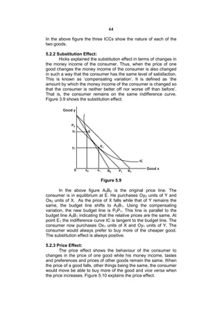 64

In the above figure the three ICCs show the nature of each of the
two goods.

5.2.2 Substitution Effect:
       Hicks explained the substitution effect in terms of changes in
the money income of the consumer. Thus, when the price of one
good changes the money income of the consumer is also changed
in such a way that the consumer has the same level of satisfaction.
This is known as ‘compensating variation’. It is defined as ‘the
amount by which the money income of the consumer is changed so
that the consumer is neither better off nor worse off than before’.
That is, the consumer remains on the same indifference curve.
Figure 3.9 shows the substitution effect.




                             Figure 5.9

        In the above figure A0B0 is the original price line. The
consumer is in equilibrium at E. He purchases Oy0 units of Y and
Ox0 units of X. As the price of X falls while that of Y remains the
same, the budget line shifts to A0B1. Using the compensating
variation, the new budget line is P0P1. This line is parallel to the
budget line A0B1 indicating that the relative prices are the same. At
point E1 the indifference curve IC is tangent to the budget line. The
consumer now purchases Ox1 units of X and Oy1 units of Y. The
consumer would always prefer to buy more of the cheaper good.
The substitution effect is always positive.

5.2.3 Price Effect:
       The price effect shows the behaviour of the consumer to
changes in the price of one good while his money income, tastes
and preferences and prices of other goods remain the same. When
the price of a good falls, other things being the same, the consumer
would move be able to buy more of the good and vice versa when
the price increases. Figure 5.10 explains the price effect.
 