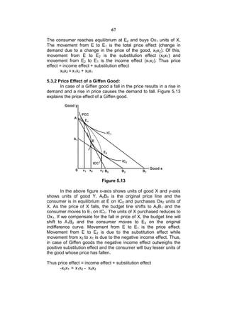 67

The consumer reaches equilibrium at E2 and buys Ox1 units of X.
The movement from E to E1 is the total price effect (change in
demand due to a change in the price of the good, x0x2). Of this,
movement from E to E2 is the substitution effect (x0x1) and
movement from E2 to E1 is the income effect (x1x2). Thus price
effect = income effect + substitution effect
       x0x2 = x1x2 + x0x1

5.3.2 Price Effect of a Giffen Good:
       In case of a Giffen good a fall in the price results in a rise in
demand and a rise in price causes the demand to fall. Figure 5.13
explains the price effect of a Giffen good.




                             Figure 5.13

        In the above figure x-axis shows units of good X and y-axis
shows units of good Y. A0B0 is the original price line and the
consumer is in equilibrium at E on IC0 and purchases Ox0 units of
X. As the price of X falls, the budget line shifts to A0B1 and the
consumer moves to E1 on IC1. The units of X purchased reduces to
Ox1. If we compensate for the fall in price of X, the budget line will
shift to A1B2 and the consumer moves to E2 on the original
indifference curve. Movement from E to E1 is the price effect.
Movement from E to E2 is due to the substitution effect while
movement from x2 to x1 is due to the negative income effect. Thus,
in case of Giffen goods the negative income effect outweighs the
positive substitution effect and the consumer will buy lesser units of
the good whose price has fallen.

Thus price effect = income effect + substitution effect
      -x0x1 = x1x2 - x0x2
 