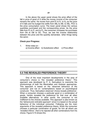 69

         In the above the upper panel shows the price effect of the
fall in price of good of X while the money income of the consumer
remains the same. He moves from point E to E1 to E2 as the price
of X falls and his budget line shifts from AB0 to AB1 to AB2. PCC is
the price consumption curve. The lower panel shows the various
quantities purchased and the corresponding prices. As the price
falls from P0 to P1 and to P2, the consumer increases his purchases
from OA to OB to OC. Thus, we see the inverse relationship
between the price and the quantity demanded, ‘other things being
the same’.

Check your Progress:

1.     Write notes on :
       a) Income effect   b) Substitution effect    c) Price effect




5.5 THE REVEALED PREFERENCE THEORY

        One of the most important developments in the area of
consumer’s choice is “the revealed preference theory”. This
approach was developed by P. A. Samuelson to overcome the
shortcomings of both the Marshallian and Hicksian approaches.
This approach is based on the ‘observed behaviour of the
consumer’ and not on ‘contemplations based on psychological
constructs’. Thus, Samuelson observed ‘choice reveals preference’.
When a consumer chooses a particular good or a combination of
goods, he/she revealed the preference for that over all other
available alternatives. In other words, the consumer is not
indifferent to the choices available. This approach is also known as
the ‘behaviourist ordinalist approach’ since it is based on the actual
behaviour of the individual consumer. Following are the main
arguments of the revealed preference theory. When the consumer
chooses a particular combination of goods, for him all others are
‘revealed inferior’, that is he rejected all other combinations from his
choice. Figure 5.15 shows this.
 
