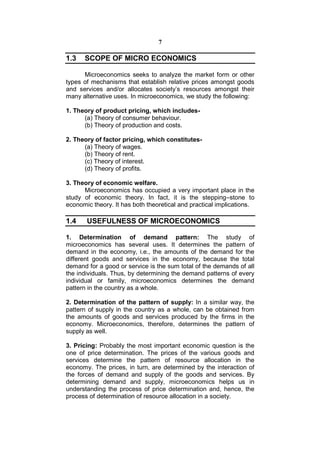 7

1.3   SCOPE OF MICRO ECONOMICS

      Microeconomics seeks to analyze the market form or other
types of mechanisms that establish relative prices amongst goods
and services and/or allocates society’s resources amongst their
many alternative uses. In microeconomics, we study the following:

1. Theory of product pricing, which includes-
      (a) Theory of consumer behaviour.
      (b) Theory of production and costs.

2. Theory of factor pricing, which constitutes-
      (a) Theory of wages.
      (b) Theory of rent.
      (c) Theory of interest.
      (d) Theory of profits.

3. Theory of economic welfare.
      Microeconomics has occupied a very important place in the
study of economic theory. In fact, it is the stepping–stone to
economic theory. It has both theoretical and practical implications.

1.4    USEFULNESS OF MICROECONOMICS

1. Determination of demand pattern: The study of
microeconomics has several uses. It determines the pattern of
demand in the economy, i.e., the amounts of the demand for the
different goods and services in the economy, because the total
demand for a good or service is the sum total of the demands of all
the individuals. Thus, by determining the demand patterns of every
individual or family, microeconomics determines the demand
pattern in the country as a whole.

2. Determination of the pattern of supply: In a similar way, the
pattern of supply in the country as a whole, can be obtained from
the amounts of goods and services produced by the firms in the
economy. Microeconomics, therefore, determines the pattern of
supply as well.

3. Pricing: Probably the most important economic question is the
one of price determination. The prices of the various goods and
services determine the pattern of resource allocation in the
economy. The prices, in turn, are determined by the interaction of
the forces of demand and supply of the goods and services. By
determining demand and supply, microeconomics helps us in
understanding the process of price determination and, hence, the
process of determination of resource allocation in a society.
 