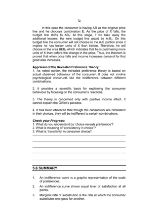 72

       In this case the consumer is having AB as the original price
line and he chooses combination E. As the price of X falls, the
budget line shifts to AB1. At this stage, if we take away the
additional income, the new budget line would be A1B2. On this
budget line the consumer will not choose in the A1E portion since it
implies he has lesser units of X than before. Therefore, he will
choose in the area BEB2 which indicates that he is purchasing more
units of X than before the change in the price. Thus, the theorem is
proved that when price falls and income increases demand for that
good also increases.

Appraisal of the Revealed Preference Theory:
1. As noted earlier, the revealed preference theory is based on
actual observed behaviour of the consumer. It does not involve
psychological constructs like the indifference between different
combinations.

2. It provides a scientific basis for explaining the consumer
behaviour by focusing on the consumer’s reactions.

3. The theory is concerned only with positive income effect. It
cannot explain the Giffen’s paradox.

4. It has been observed that though the consumers are consistent
in their choices, they will be indifferent to certain combinations.

Check your Progress:
1. What do you understand by ‘choice reveals preference’?
2. What is meaning of ‘consistency in choice’?
3. What is ‘transitivity’ in consumer choice?




5.6 SUMMARY

1.   An indifference curve is a graphic representation of the scale
     of preferences.
2.   An indifference curve shows equal level of satisfaction at all
     points.
3.   Marginal rate of substitution is the rate at which the consumer
     substitutes one good for another.
 