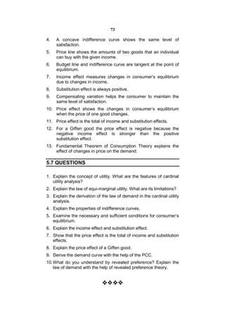 73

4.   A concave indifference curve shows the same level of
     satisfaction.
5.   Price line shows the amounts of two goods that an individual
     can buy with the given income.
6.   Budget line and indifference curve are tangent at the point of
     equilibrium.
7.   Income effect measures changes in consumer’s equilibrium
     due to changes in income.
8.   Substitution effect is always positive.
9.   Compensating variation helps the consumer to maintain the
     same level of satisfaction.
10. Price effect shows the changes in consumer’s equilibrium
    when the price of one good changes.
11. Price effect is the total of income and substitution effects.
12. For a Giffen good the price effect is negative because the
    negative income effect is stronger than the positive
    substitution effect.
13. Fundamental Theorem of Consumption Theory explains the
    effect of changes in price on the demand.

5.7 QUESTIONS

1. Explain the concept of utility. What are the features of cardinal
   utility analysis?
2. Explain the law of equi-marginal utility. What are its limitations?
3. Explain the derivation of the law of demand in the cardinal utility
   analysis.
4. Explain the properties of indifference curves.
5. Examine the necessary and sufficient conditions for consumer’s
   equilibrium.
6. Explain the income effect and substitution effect.
7. Show that the price effect is the total of income and substitution
   effects.
8. Explain the price effect of a Giffen good.
9. Derive the demand curve with the help of the PCC.
10. What do you understand by revealed preference? Explain the
    law of demand with the help of revealed preference theory.


                              
 
