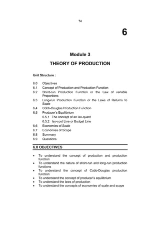 74



                                                               6

                           Module 3
             THEORY OF PRODUCTION

Unit Structure :

6.0     Objectives
6.1     Concept of Production and Production Function
6.2     Short-run Production Function or the Law of variable
        Proportions
6.3     Long-run Production Function or the Laws of Returns to
        Scale
6.4     Cobb-Douglas Production Function
6.5     Producer’s Equilibrium
        6.5.1 The concept of an iso-quant
        6.5.2 Iso-cost Line or Budget Line
6.6     Economies of Scale
6.7     Economies of Scope
6.8     Summary
6.9     Questions

6.0 OBJECTIVES

     To understand the concept of production and production
      function
     To understand the nature of short-run and long-run production
      functions
     To understand the concept of Cobb-Douglas production
      function
     To understand the concept of producer’s equilibrium
     To understand the laws of production
     To understand the concepts of economies of scale and scope
 