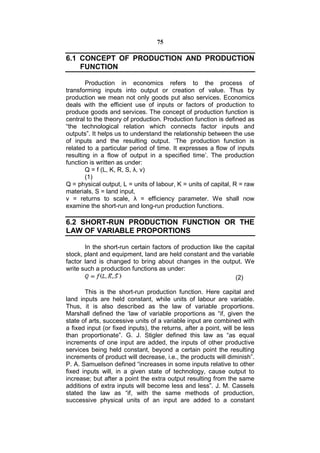 75

6.1 CONCEPT OF PRODUCTION AND PRODUCTION
    FUNCTION

        Production in economics refers to the process of
transforming inputs into output or creation of value. Thus by
production we mean not only goods put also services. Economics
deals with the efficient use of inputs or factors of production to
produce goods and services. The concept of production function is
central to the theory of production. Production function is defined as
“the technological relation which connects factor inputs and
outputs”. It helps us to understand the relationship between the use
of inputs and the resulting output. ‘The production function is
related to a particular period of time. It expresses a flow of inputs
resulting in a flow of output in a specified time’. The production
function is written as under:
        Q = f (L, K, R, S, λ, ν)
        (1)
Q = physical output, L = units of labour, K = units of capital, R = raw
materials, S = land input,
ν = returns to scale, λ = efficiency parameter. We shall now
examine the short-run and long-run production functions.

6.2 SHORT-RUN PRODUCTION FUNCTION OR THE
LAW OF VARIABLE PROPORTIONS

       In the short-run certain factors of production like the capital
stock, plant and equipment, land are held constant and the variable
factor land is changed to bring about changes in the output. We
write such a production functions as under:
                                                               (2)

       This is the short-run production function. Here capital and
land inputs are held constant, while units of labour are variable.
Thus, it is also described as the law of variable proportions.
Marshall defined the ‘law of variable proportions as “if, given the
state of arts, successive units of a variable input are combined with
a fixed input (or fixed inputs), the returns, after a point, will be less
than proportionate”. G. J. Stigler defined this law as “as equal
increments of one input are added, the inputs of other productive
services being held constant, beyond a certain point the resulting
increments of product will decrease, i.e., the products will diminish”.
P. A. Samuelson defined “increases in some inputs relative to other
fixed inputs will, in a given state of technology, cause output to
increase; but after a point the extra output resulting from the same
additions of extra inputs will become less and less”. J. M. Cassels
stated the law as “if, with the same methods of production,
successive physical units of an input are added to a constant
 