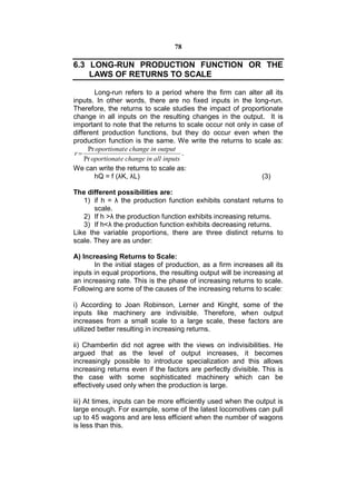 78

6.3 LONG-RUN PRODUCTION FUNCTION OR THE
    LAWS OF RETURNS TO SCALE

        Long-run refers to a period where the firm can alter all its
inputs. In other words, there are no fixed inputs in the long-run.
Therefore, the returns to scale studies the impact of proportionate
change in all inputs on the resulting changes in the output. It is
important to note that the returns to scale occur not only in case of
different production functions, but they do occur even when the
production function is the same. We write the returns to scale as:
      Pr oportionat e change in output
 r                                      .
    Pr oportionat e change in all inputs
We can write the returns to scale as:
        hQ = f (λK, λL)                                        (3)

The different possibilities are:
   1) if h = λ the production function exhibits constant returns to
       scale.
   2) If h >λ the production function exhibits increasing returns.
   3) If h<λ the production function exhibits decreasing returns.
Like the variable proportions, there are three distinct returns to
scale. They are as under:

A) Increasing Returns to Scale:
       In the initial stages of production, as a firm increases all its
inputs in equal proportions, the resulting output will be increasing at
an increasing rate. This is the phase of increasing returns to scale.
Following are some of the causes of the increasing returns to scale:

i) According to Joan Robinson, Lerner and Kinght, some of the
inputs like machinery are indivisible. Therefore, when output
increases from a small scale to a large scale, these factors are
utilized better resulting in increasing returns.

ii) Chamberlin did not agree with the views on indivisibilities. He
argued that as the level of output increases, it becomes
increasingly possible to introduce specialization and this allows
increasing returns even if the factors are perfectly divisible. This is
the case with some sophisticated machinery which can be
effectively used only when the production is large.

iii) At times, inputs can be more efficiently used when the output is
large enough. For example, some of the latest locomotives can pull
up to 45 wagons and are less efficient when the number of wagons
is less than this.
 