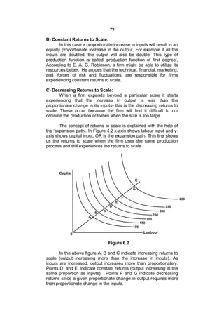 79

B) Constant Returns to Scale:
       In this case a proportionate increase in inputs will result in an
equally proportionate increase in the output. For example if all the
inputs are doubled, the output will also be double. This type of
production function is called ‘production function of first degree’.
According to E. A. G. Robinson, a firm might be able to utilize its
resources better. He argues that the technical, financial, marketing,
and ‘forces of risk and fluctuations’ are responsible for firms
experiencing constant returns to scale.

C) Decreasing Returns to Scale:
       When a firm expands beyond a particular scale it starts
experiencing that the increase in output is less than the
proportionate change in its inputs- this is the decreasing returns to
scale. These occur because the firm will find it difficult to co-
ordinate the production activities when the size is too large.

       The concept of returns to scale is explained with the help of
the ‘expansion path’. In Figure 4.2 x-axis shows labour input and y-
axis shows capital input. OR is the expansion path. This line shows
us the returns to scale when the firm uses the same production
process and still experiences the returns to scale.




                                 Figure 6.2

       In the above figure A, B and C indicate increasing returns to
scale (output increasing more than the increase in inputs). As
inputs are increased, output increases more than proportionately.
Points D, and E, indicate constant returns (output increasing in the
same proportion as inputs). Points F and G indicate decreasing
returns since a given proportionate change in output requires more
than proportionate change in the inputs.
 