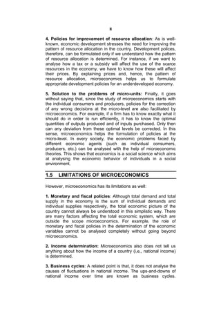 8

4. Policies for improvement of resource allocation: As is well-
known, economic development stresses the need for improving the
pattern of resource allocation in the country. Development polices,
therefore, can be formulated only if we understand how the pattern
of resource allocation is determined. For instance, if we want to
analyse how a tax or a subsidy will affect the use of the scarce
resources in the economy, we have to know how these will affect
their prices. By explaining prices and, hence, the pattern of
resource allocation, microeconomics helps us to formulate
appropriate development policies for an underdeveloped economy.

5. Solution to the problems of micro-units: Finally, it goes
without saying that, since the study of microeconomics starts with
the individual consumers and producers, policies for the correction
of any wrong decisions at the micro-level are also facilitated by
microeconomics. For example, if a firm has to know exactly what it
should do in order to run efficiently, it has to know the optimal
quantities of outputs produced and of inputs purchased. Only then
can any deviation from these optimal levels be corrected. In this
sense, microeconomics helps the formulation of policies at the
micro-level. In every society, the economic problems faced by
different economic agents (such as individual consumers,
producers, etc.) can be analysed with the help of microeconomic
theories. This shows that economics is a social science which aims
at analysing the economic behavior of individuals in a social
environment.

1.5   LIMITATIONS OF MICROECONOMICS

However, microeconomics has its limitations as well:

1. Monetary and fiscal policies: Although total demand and total
supply in the economy is the sum of individual demands and
individual supplies respectively, the total economic picture of the
country cannot always be understood in this simplistic way. There
are many factors affecting the total economic system, which are
outside the scope microeconomics. For example, the role of
monetary and fiscal policies in the determination of the economic
variables cannot be analysed completely without going beyond
microeconomics.

2. Income determination: Microeconomics also does not tell us
anything about how the income of a country (i.e., national income)
is determined.

3. Business cycles: A related point is that, it does not analyse the
causes of fluctuations in national income. The ups-and-downs of
national income over time are known as business cycles.
 