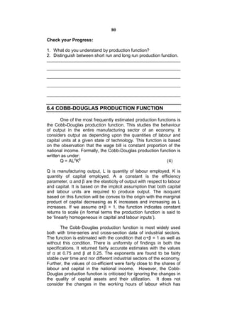 80

Check your Progress:

1. What do you understand by production function?
2. Distinguish between short run and long run production function.




6.4 COBB-DOUGLAS PRODUCTION FUNCTION

       One of the most frequently estimated production functions is
the Cobb-Douglas production function. This studies the behaviour
of output in the entire manufacturing sector of an economy. It
considers output as depending upon the quantities of labour and
capital units at a given state of technology. This function is based
on the observation that the wage bill is constant proportion of the
national income. Formally, the Cobb-Douglas production function is
written as under:
       Q = ALαKβ                                              (4)

Q is manufacturing output, L is quantity of labour employed, K is
quantity of capital employed, A a constant is the efficiency
parameter, α and β are the elasticity of output with respect to labour
and capital. It is based on the implicit assumption that both capital
and labour units are required to produce output. The isoquant
based on this function will be convex to the origin with the marginal
product of capital decreasing as K increases and increasing as L
increases. If we assume α+β = 1, the function indicates constant
returns to scale (in formal terms the production function is said to
be ‘linearly homogeneous in capital and labour inputs’).

       The Cobb-Douglas production function is most widely used
both with time-series and cross-section data of industrial sectors.
The function is estimated with the condition that α+β = 1 as well as
without this condition. There is uniformity of findings in both the
specifications. It returned fairly accurate estimates with the values
of α at 0.75 and β at 0.25. The exponents are found to be fairly
stable over time and nor different industrial sectors of the economy.
Further, the values of co-efficient were fairly close to the shares of
labour and capital in the national income. However, the Cobb-
Douglas production function is criticised for ignoring the changes in
the quality of capital assets and their utilization. It does not
consider the changes in the working hours of labour which has
 