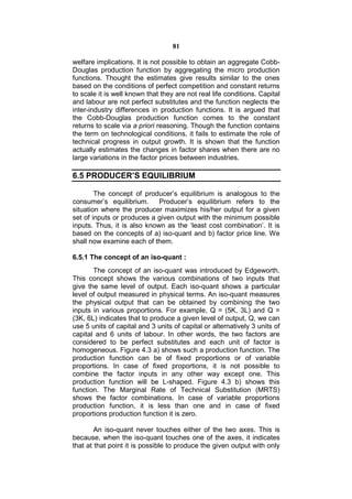 81

welfare implications. It is not possible to obtain an aggregate Cobb-
Douglas production function by aggregating the micro production
functions. Thought the estimates give results similar to the ones
based on the conditions of perfect competition and constant returns
to scale it is well known that they are not real life conditions. Capital
and labour are not perfect substitutes and the function neglects the
inter-industry differences in production functions. It is argued that
the Cobb-Douglas production function comes to the constant
returns to scale via a priori reasoning. Though the function contains
the term on technological conditions, it fails to estimate the role of
technical progress in output growth. It is shown that the function
actually estimates the changes in factor shares when there are no
large variations in the factor prices between industries.

6.5 PRODUCER’S EQUILIBRIUM

        The concept of producer’s equilibrium is analogous to the
consumer’s equilibrium.      Producer’s equilibrium refers to the
situation where the producer maximizes his/her output for a given
set of inputs or produces a given output with the minimum possible
inputs. Thus, it is also known as the ‘least cost combination’. It is
based on the concepts of a) iso-quant and b) factor price line. We
shall now examine each of them.

6.5.1 The concept of an iso-quant :
       The concept of an iso-quant was introduced by Edgeworth.
This concept shows the various combinations of two inputs that
give the same level of output. Each iso-quant shows a particular
level of output measured in physical terms. An iso-quant measures
the physical output that can be obtained by combining the two
inputs in various proportions. For example, Q = (5K, 3L) and Q =
(3K, 6L) indicates that to produce a given level of output, Q, we can
use 5 units of capital and 3 units of capital or alternatively 3 units of
capital and 6 units of labour. In other words, the two factors are
considered to be perfect substitutes and each unit of factor is
homogeneous. Figure 4.3 a) shows such a production function. The
production function can be of fixed proportions or of variable
proportions. In case of fixed proportions, it is not possible to
combine the factor inputs in any other way except one. This
production function will be L-shaped. Figure 4.3 b) shows this
function. The Marginal Rate of Technical Substitution (MRTS)
shows the factor combinations. In case of variable proportions
production function, it is less than one and in case of fixed
proportions production function it is zero.

        An iso-quant never touches either of the two axes. This is
because, when the iso-quant touches one of the axes, it indicates
that at that point it is possible to produce the given output with only
 