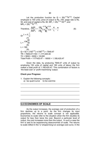 83

      Let the production function be Q = 50L0.75K0.25; Capital
employed is 150 units; price of output is Rs. 150; wage rate is Rs.
50, and cost of capital is Rs. 60. MPL = 25L-0.75 K0.25; and
MPK = 25L0.75K-0.25;
                                -0.75   0.25
             MP   L
                          25L    K K w
Therefore,            =      0.75 0.25
                                                              (6)
             MP  K        25L K         L r

Or
      (7)

L=
       (8)
L = 180
       (9)
Q = 50 × (1500.75) ×(1800.25) = 7849.47
TR = 7849.47×150 = 1,177,420.40
TC = 9000 + 9000 = 18,000
Total Profit = 1177420.47 – 18000 = 1,168,420.47

        Given the data, by producing 7849.47 units of output by
employing 150 units of capital and 180 units of labour the firm
makes a total profit of 1,168,420.47. This combination of factors is
‘the least cost’ or ‘profit maximising’ output.

Check your Progress:

1. Explain the following concepts :
   a) Iso quant curve b) Iso cost line




6.6 ECONOMIES OF SCALE

        As the output increases, the average cost of production of a
firm declines up to a point. As the firm changes its input
proportions, the returns to scale concept is not applicable.
Economies to scale refer to the situation when the firm doubles its
output for less than twice the cost. Beyond a particular level of
output, the cost increases more than the output. In such a case the
firm is said to be experiencing diseconomies of scale. The returns
to scale reflect in the ‘U’-shaped long-run average cost curve. In the
 