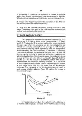 85

1. Supervision of operations becomes difficult beyond a particular
scale. Co-ordinating the activities of different departments becomes
difficult and inter-departmental rivalries are common in large firms.

2. In large firms the personal element in operations is lost. This can
result in alienation and indifference to work.

3. Large firms will inevitably depend on external markets for their
sales. This makes them open to the vagaries of the economic and
political uncertainties in other countries.

6.7 ECONOMIES OF SCOPE

       The concept of economies of scope was introduced by J. C.
Panzar and R. D. Wiling. It was further developed by E. E. Bailey
and A. F. Friedlaender. This concept explains the economies that a
firm can enjoy when it is producing two are more goods that are
related. For example, a poultry farm can sell eggs as well. Similarly,
an automobile company, which is producing cars, can also produce
mini-trucks using the same machinery. In both cases, a firm enjoy
cost advantages when it produces two or more products since the
firm is making joint use of inputs or production, marketing and
administrative facilities. Also, in some cases, the production of one
product provides an automatic or unavoidable by-product(s) that
can be used for the production of another product. This can be
explained with the help of the following example. Let us say a firm
is producing trucks and tractors. Even if the plants are not located
at the same place, the firm can make use of management
resources. The managers of the firm must choose who much of
each product is to be produced. Figure 6.7 explains the concept of
economies of scope:




                             Figure 6.7

        In the above diagram, O1 is the product transformation curve
of the firm producing trucks and cars. When the firm is experiencing
 