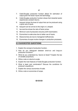 87

7.   Cobb-Douglas production function allows for estimation of
     output given the factor inputs and technology.
8.   Cobb-Douglas production function shows that industrial sector
     experiences constant returns.
9.   Isoquant shows the level of output that can be produced using
     a given set of inputs.
10. Isoquant can be convex to the origin or L-shaped.
11. Iso-cost line shows the ratio of factor prices.
12. Minimum cost of production ensures profit maximisation.
13. Economies to scale arise due to better use of inputs.
14. Diseconomies are due to managerial inefficiencies.
15. Economies of scope involve changes in production processes.

6.9 SUGGESTED QUESTIONS

1. Explain the concept of production function.
2. How do you distinguish between short-run and long-run
   production functions?
3. What do you understand by ‘returns to factor’? Explain the law
   of variable proportions.
4. Write a note on returns to scale.
5. Explain the main features of Cobb-Douglas production function.
6. What is least cost combination? Discuss the conditions for
   producer’s equilibrium.
7. Explain the various economies of scale.
8. Write a note on economies of scope.




                             
                                   
                                   
                                   
 