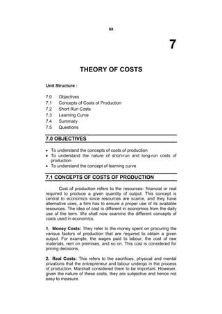 88



                                                                7
                   THEORY OF COSTS

Unit Structure :

7.0   Objectives
7.1   Concepts of Costs of Production
7.2   Short Run Costs
7.3   Learning Curve
7.4   Summary
7.5   Questions

7.0 OBJECTIVES

 To understand the concepts of costs of production
 To understand the nature of short-run and long-run costs of
  production
 To understand the concept of learning curve

7.1 CONCEPTS OF COSTS OF PRODUCTION

       Cost of production refers to the resources- financial or real
required to produce a given quantity of output. This concept is
central to economics since resources are scarce, and they have
alternative uses, a firm has to ensure a proper use of its available
resources. The idea of cost is different in economics from the daily
use of the term. We shall now examine the different concepts of
costs used in economics.

1. Money Costs: They refer to the money spent on procuring the
various factors of production that are required to obtain a given
output. For example, the wages paid to labour, the cost of raw
materials, rent on premises, and so on. This cost is considered for
pricing decisions.

2. Real Costs: This refers to the sacrifices, physical and mental
privations that the entrepreneur and labour undergo in the process
of production. Marshall considered them to be important. However,
given the nature of these costs, they are subjective and hence not
easy to measure.
 