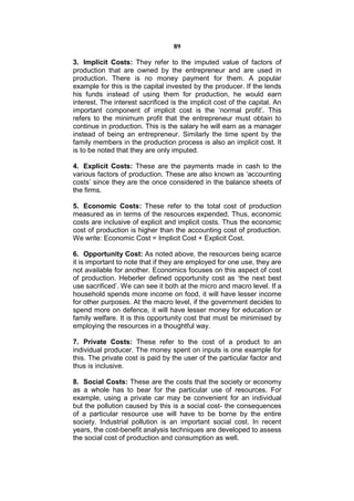89

3. Implicit Costs: They refer to the imputed value of factors of
production that are owned by the entrepreneur and are used in
production. There is no money payment for them. A popular
example for this is the capital invested by the producer. If the lends
his funds instead of using them for production, he would earn
interest. The interest sacrificed is the implicit cost of the capital. An
important component of implicit cost is the ‘normal profit’. This
refers to the minimum profit that the entrepreneur must obtain to
continue in production. This is the salary he will earn as a manager
instead of being an entrepreneur. Similarly the time spent by the
family members in the production process is also an implicit cost. It
is to be noted that they are only imputed.

4. Explicit Costs: These are the payments made in cash to the
various factors of production. These are also known as ‘accounting
costs’ since they are the once considered in the balance sheets of
the firms.

5. Economic Costs: These refer to the total cost of production
measured as in terms of the resources expended. Thus, economic
costs are inclusive of explicit and implicit costs. Thus the economic
cost of production is higher than the accounting cost of production.
We write: Economic Cost = Implicit Cost + Explicit Cost.

6. Opportunity Cost: As noted above, the resources being scarce
it is important to note that if they are employed for one use, they are
not available for another. Economics focuses on this aspect of cost
of production. Heberler defined opportunity cost as ‘the next best
use sacrificed’. We can see it both at the micro and macro level. If a
household spends more income on food, it will have lesser income
for other purposes. At the macro level, if the government decides to
spend more on defence, it will have lesser money for education or
family welfare. It is this opportunity cost that must be minimised by
employing the resources in a thoughtful way.

7. Private Costs: These refer to the cost of a product to an
individual producer. The money spent on inputs is one example for
this. The private cost is paid by the user of the particular factor and
thus is inclusive.

8. Social Costs: These are the costs that the society or economy
as a whole has to bear for the particular use of resources. For
example, using a private car may be convenient for an individual
but the pollution caused by this is a social cost- the consequences
of a particular resource use will have to be borne by the entire
society. Industrial pollution is an important social cost. In recent
years, the cost-benefit analysis techniques are developed to assess
the social cost of production and consumption as well.
 