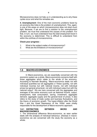 9

Microeconomics does not help us in understanding as to why these
cycles occur and what the remedies are.
4. Unemployment: One of the main economic problems faced by
an economy like India is the problem of unemployment. This, again,
is one of the areas on which microeconomics does not shed much
light. Because, if we are to find a solution to the unemployment
problem, we must first understand the causes of this problem. For
that, in turn, we must understand how the total employment level in
the economy is determined. This is difficult to understand from
within the confines of microeconomics.
Check your progress :
1.     What is the subject matter of microeconomics?
2.     What are the limitations of microeconomics?




1.6    MACRO-ECONOMICS

       In Macro-economics, we are essentially concerned with the
economic system as a whole. Macro-economics concerns itself with
those aggregates which relate to the whole of the economy.
According to Kenneth Boulding, “Macro-economics deals not with
individual quantities but wit aggregates o f these quantity, not with
individual incomes but with national income, not with individual
prices but general price-level, not with individual output but with the
national output”. We are here concerned with the aggregates and
averages of the entire economy such as National Income, output,
employment, total consumption, saving, investment, aggregate
demand, aggregate supply and the general level of prices. It also
refers to the study of trade cycles and business fluctuations, and
the theory of economic growth. The hyper-inflation after the World
War I and the Great Depression of the 1930s’ were chiefly
responsible for the development of Macro-economic approach.
1.6.1 DISTINCTION            BETWEEN            MICRO        AND
MACROECONOMICS
1. The dimensional difference Micro-economics, as seen earlier
deals with the analysis of individual behaviour, whereas in macro-
economics we are concerned with the study the economy as a
whole.
 