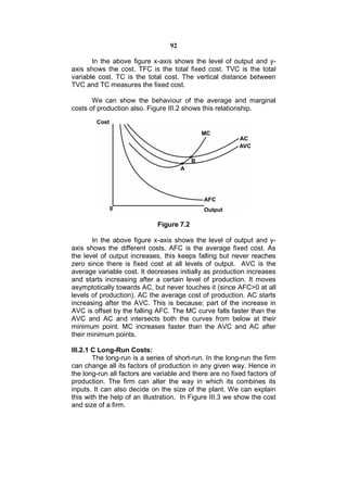 92

       In the above figure x-axis shows the level of output and y-
axis shows the cost. TFC is the total fixed cost. TVC is the total
variable cost. TC is the total cost. The vertical distance between
TVC and TC measures the fixed cost.

       We can show the behaviour of the average and marginal
costs of production also. Figure III.2 shows this relationship.




                             Figure 7.2

       In the above figure x-axis shows the level of output and y-
axis shows the different costs. AFC is the average fixed cost. As
the level of output increases, this keeps falling but never reaches
zero since there is fixed cost at all levels of output. AVC is the
average variable cost. It decreases initially as production increases
and starts increasing after a certain level of production. It moves
asymptotically towards AC, but never touches it (since AFC>0 at all
levels of production). AC the average cost of production. AC starts
increasing after the AVC. This is because; part of the increase in
AVC is offset by the falling AFC. The MC curve falls faster than the
AVC and AC and intersects both the curves from below at their
minimum point. MC increases faster than the AVC and AC after
their minimum points.

III.2.1 C Long-Run Costs:
        The long-run is a series of short-run. In the long-run the firm
can change all its factors of production in any given way. Hence in
the long-run all factors are variable and there are no fixed factors of
production. The firm can alter the way in which its combines its
inputs. It can also decide on the size of the plant. We can explain
this with the help of an illustration. In Figure III.3 we show the cost
and size of a firm.
 