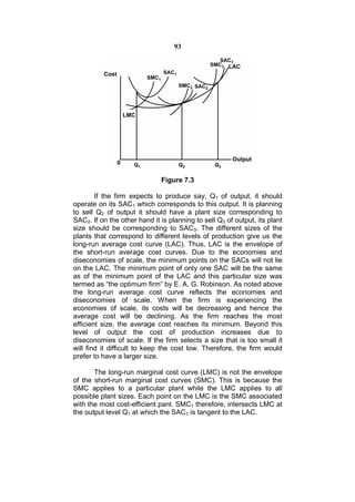 93




                              Figure 7.3

        If the firm expects to produce say, Q1 of output, it should
operate on its SAC1 which corresponds to this output. It is planning
to sell Q2 of output it should have a plant size corresponding to
SAC2. If on the other hand it is planning to sell Q3 of output, its plant
size should be corresponding to SAC3. The different sizes of the
plants that correspond to different levels of production give us the
long-run average cost curve (LAC). Thus, LAC is the envelope of
the short-run average cost curves. Due to the economies and
diseconomies of scale, the minimum points on the SACs will not lie
on the LAC. The minimum point of only one SAC will be the same
as of the minimum point of the LAC and this particular size was
termed as “the optimum firm” by E. A. G. Robinson. As noted above
the long-run average cost curve reflects the economies and
diseconomies of scale. When the firm is experiencing the
economies of scale, its costs will be decreasing and hence the
average cost will be declining. As the firm reaches the most
efficient size, the average cost reaches its minimum. Beyond this
level of output the cost of production increases due to
diseconomies of scale. If the firm selects a size that is too small it
will find it difficult to keep the cost low. Therefore, the firm would
prefer to have a larger size.

       The long-run marginal cost curve (LMC) is not the envelope
of the short-run marginal cost curves (SMC). This is because the
SMC applies to a particular plant while the LMC applies to all
possible plant sizes. Each point on the LMC is the SMC associated
with the most cost-efficient pant. SMC1 therefore, intersects LMC at
the output level Q1 at which the SAC1 is tangent to the LAC.
 