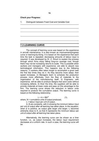 94

Check your Progress:

1.     Distinguish between Fixed Cost and Variable Cost




7.3 LEARNING CURVE

        The concept of learning curve was based on the experience
in aircraft maintenance. It is also known as improvement/progress
curve or learning-by-doing. It is based on the experience that each
time the task is repeated; decreasing amounts of labour input is
required. It was developed by W. Z. Hirsch to explain the process
through which firms enjoy falling long-run average cost, though
there may not be increasing returns to scale. This is possible when
workers and managers with experience, are able to absorb new
technological information. This happens due to the following
reasons: 1) workers often taken longer to accomplish a given task
the first few times they do it. As they become more adept, their
speed increases. 2) Managers learn to schedule the production
process more effectively, from the flow of materials to the
organisation of the manufacturing itself. 3) Engineers, with
experience, will be able to produce designs that save costs without
increasing defects. 4) Over the time, the suppliers will be able to
provide materials at lower costs and pass on this advantage to the
firm. The learning curve shows the reduction in labour units
required to produce the cumulative output. The learning curve is
based on the following relationship:

                      L = A + BN-β                    (1).
where, N = cumulative units of output produced,
        L = labour input per unit of output,
        A, B are constants, with A showing the minimum labour input
per unit of output after all learning has taken place. In the equation,
when β is positive, as output gets larger and larger, L becomes
arbitrarily close to A, so that A represents the minimum labour per
unit of output after all learning has taken place.

       Alternatively, the learning curve can be shown as a liner
function, i.e., as output increases, the labour input requirement
decreases at a uniform rate. In such a case, the learning curve will
be:
 