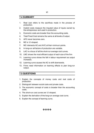 97

7.4 SUMMARY

1.   Real cost refers to the sacrifices made in the process of
     production.
2.   Implicit costs measure the imputed value of inputs owned by
     the entrepreneur and used in production.
3.   Economic costs are broader than the accounting costs.
4.   Total Fixed Cost remains the same at all levels of output.
5.   AFC never becomes zero.
6.   MC is ‘U’-shaped.
7.   MC intersects AC and AVC at their minimum points.
8.   In long-run all factors of production are variable.
9.   LAC is a locus of all the short-run average cost curves.
10. LMC shows the most efficient output of each size of the firm
11. Learning curve shows the fall in labour requirement as output
    increases.
12. Learning curve causes the AC to shift downwards.
13. Firms need information on learning effects to plan long-run
    output.


7.5 QUESTIONS

1. Explain the concepts of money costs and real costs of
   production.
2. Distinguish between social costs and private costs.
3. The economic concept of costs is broader than the accounting
   costs.
4. The short-run cost curves are ‘U’-shaped.
5. Explain the derivation of the long-run average cost curve.
6. Explain the concept of learning curve.




                             
                               
                               
 