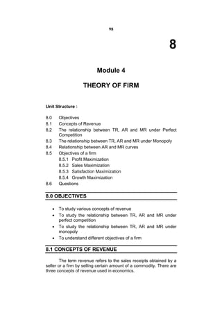 98



                                                                8
                           Module 4

                    THEORY OF FIRM


Unit Structure :

8.0       Objectives
8.1       Concepts of Revenue
8.2       The relationship between TR, AR and MR under Perfect
          Competition
8.3       The relationship between TR, AR and MR under Monopoly
8.4       Relationship between AR and MR curves
8.5       Objectives of a firm
          8.5.1 Profit Maximization
          8.5.2 Sales Maximization
          8.5.3 Satisfaction Maximization
          8.5.4 Growth Maximization
8.6       Questions

8.0 OBJECTIVES

         To study various concepts of revenue
         To study the relationship between TR, AR and MR under
          perfect competition
         To study the relationship between TR, AR and MR under
          monopoly
         To understand different objectives of a firm

8.1 CONCEPTS OF REVENUE

        The term revenue refers to the sales receipts obtained by a
seller or a firm by selling certain amount of a commodity. There are
three concepts of revenue used in economics.
 