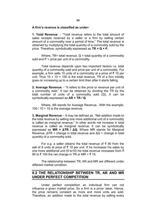 99

A firm’s revenue is classified as under-

1. Total Revenue: - “Total revenue refers to the total amount of
sales receipts received by a seller or a firm by selling certain
amount of a commodity over a period of time.” The total revenue is
obtained by multiplying the total quantity of a commodity sold by the
price. Therefore, symbolically expressed as TR = Q × P.

       Where, TR= total revenue, Q = total quantity of a commodity
sold and P = price per unit of a commodity.

       Total revenue depends upon two important factors i.e. total
quantity of a commodity sold and price per unit of a commodity. For
example, a firm sells 10 units of a commodity at a price of 10 per
unit. Thus 10 × 10 = 100 is the total revenue. TR of a firm initially
goes on increasing up to a certain limit then after it starts falling.

2. Average Revenue: - “It refers to the price or revenue per unit of
a commodity sold.” It can be obtained by dividing the TR by the
total number of units of a commodity sold (Q). It can be
symbolically expressed as AR = TR / Q.

       Where, AR stands for Average Revenue. With the example,
100 / 10 = 10 is the average revenue.

3. Marginal Revenue – It may be defined as, “Net addition made to
the total revenue by selling one more additional unit of a commodity
is called as marginal revenue.” In other words net increase in total
revenue is called as marginal revenue. It can be symbolically
expressed as MR = ΔTR / ΔQ. Where MR stands for Marginal
Revenue, ΔTR = change in total revenue and ΔQ = change in total
quantity of a commodity sold.

        For e.g. a seller obtains the total revenue of 90 from the
sell of 9 units at price of 10 per unit. If he increases his sales by
one more additional unit (9 to10) his total revenue increases from
90 to 100 the net change in TR or MR = 10.

       The relationship between TR, AR and MR are different under
different market condition.

8.2 THE RELATIONSHIP BETWEEN TR, AR AND MR
UNDER PERFECT COMPETITION

       Under perfect competition an individual firm can not
influence a given market price. So a firm is a price- taker. Hence,
the price remains constant as more and more units are sold.
Therefore, an addition made to the total revenue by selling every
 