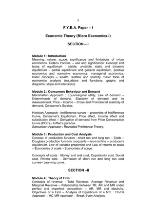 1

                       F.Y.B.A. Paper – I

         Economic Theory (Micro Economics-I)

                          SECTION – I


Module 1 : Introduction
Meaning, nature, scope, significance and limitations of micro
economics. Ceteris Paribus – use and significance. Concept and
types of equilibrium : stable, unstable, static and dynamic
equilibrium – partial equilibrium and general equilibrium, positive
economics and normative economics, managerial economics.
Basic concepts – wealth, welfare and scarcity. Basic tools of
economics analysis (equations and functions, graphs and
diagrams, slope and intercepts)

Module 2 : Consumers Behaviour and Demand
Marishallian Approach : Equi-marginal utility, Law of demand –
Determinants of demand. Elasticity of demand and its
measurement. Price – Income – Cross and Promotional elasticity of
demand. Consumer’s Surplus.

Hicksian Approach : Indifference curves – properties of Indifference
Curve, Consumer’s Equilibrium, Price effect, Income effect and
substitution effect – Derivation of demand from Price Consumption
Curve (PCC) – Giffen’s paradox.
Samuelson Approach : Revealed Preference Theory.

Module 3 : Production and Cost Analysis
Concept of production function : short run and long run – Cobb –
Douglass production function. isoquants – iso-cost line – producer’s
equilibrium. Law of variable proportion and Law of returns to scale
– Economies of scale – Economies of scope.

Concepts of costs : Money and real cost, Opportunity cost, Social
cost, Private cost – Derivation of short run and long run cost
curves– Learning curve.

                          SECTION –II

Module 4 : Theory of Firm :
Concepts of revenue : Total Revenue, Average Revenue and
Marginal Revenue – Relationship between TR, AR and MR under
perfect and imperfect competition – AR, MR and elasticity.
Objectives of a Firm – Analysis of Equilibrium of a firm : TC-TR
Approach – MC-MR Approach – Break-Even Analysis.
 
